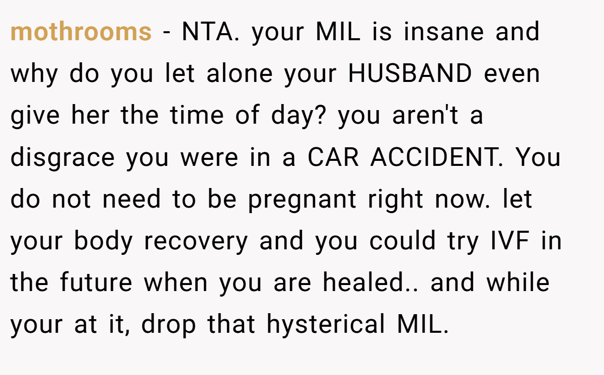 mothrooms - NTA. your MIL is insane and why do you let alone your HUSBAND even give her the time of day? you aren't a disgrace you were in a CAR ACCIDENT. You do not need to be pregnant right now. let your body recovery and you could try IVF in the future when you are healed.. and while your at it, drop that hysterical MIL.