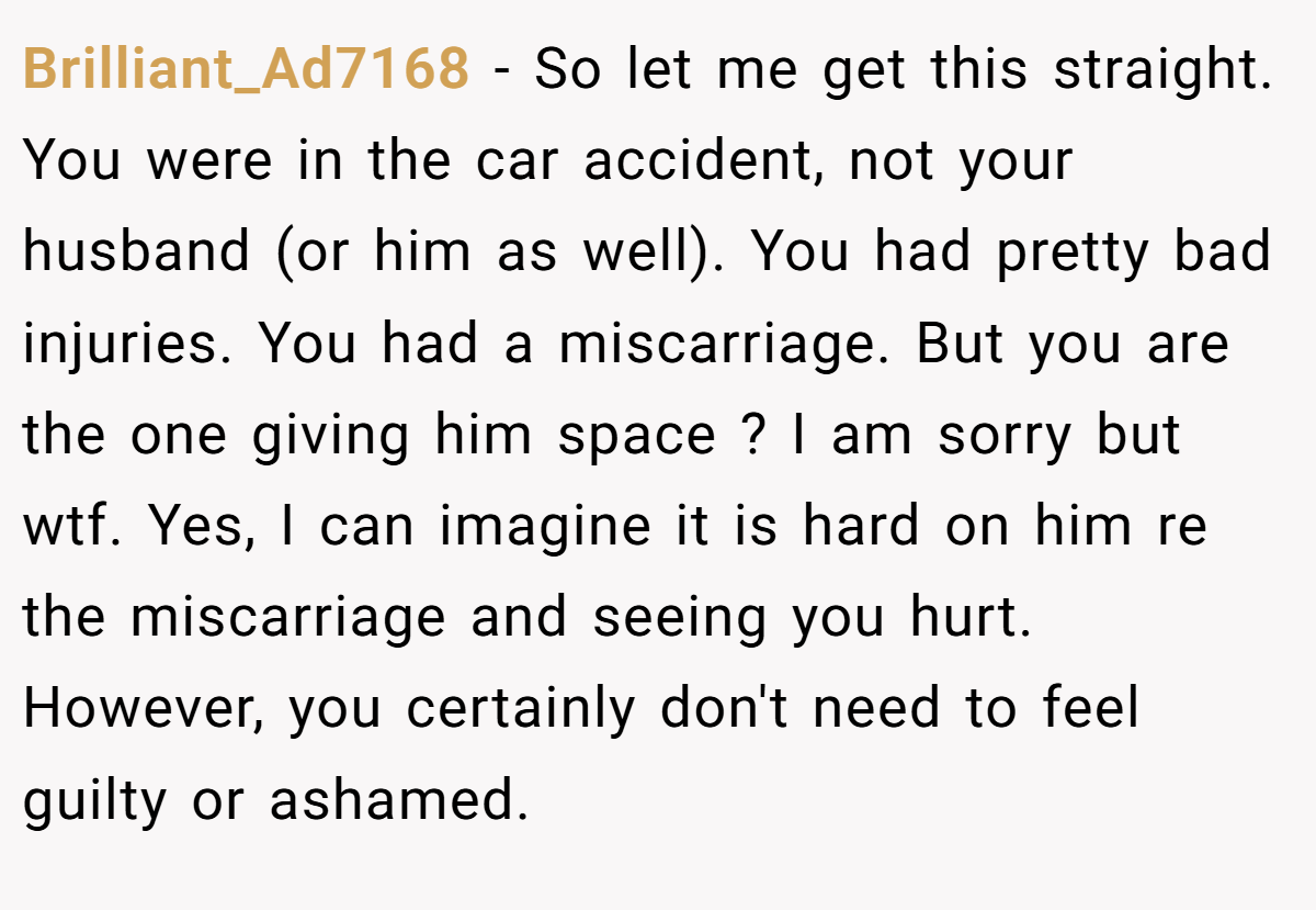 Brilliant_Ad7168 - So let me get this straight. You were in the car accident, not your husband (or him as well). You had pretty bad injuries. You had a miscarriage. But you are the one giving him space ? I am sorry but wtf. Yes, I can imagine it is hard on him re the miscarriage and seeing you hurt. However, you certainly don't need to feel guilty or ashamed.