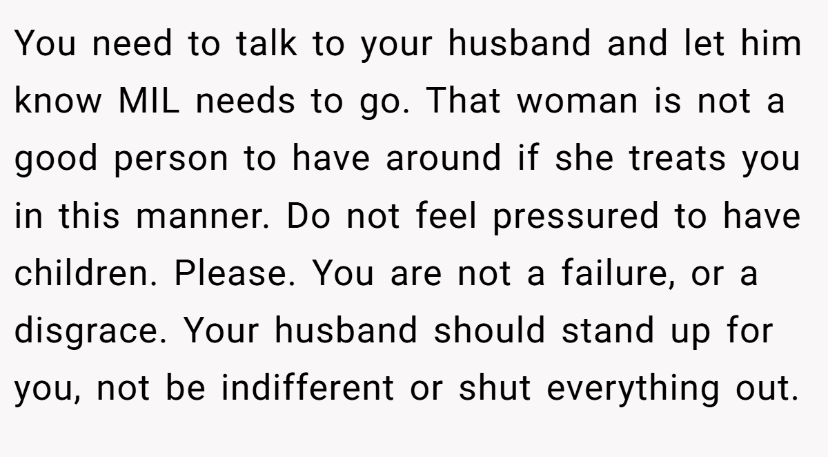 You need to talk to your husband and let him know MIL needs to go. That woman is not a good person to have around if she treats you in this manner. Do not feel pressured to have children. Please. You are not a failure, or a disgrace. Your husband should stand up for you, not be indifferent or shut everything out.