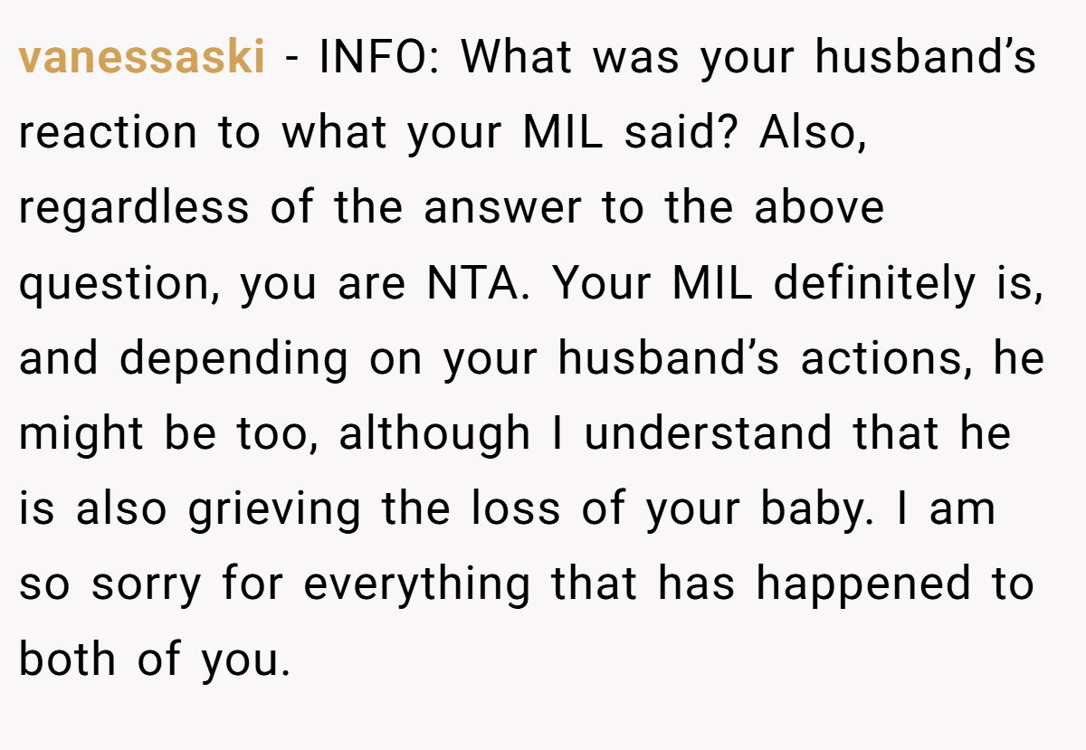 vanessaski - INFO: What was your husband’s reaction to what your MIL said? Also, regardless of the answer to the above question, you are NTA. Your MIL definitely is, and depending on your husband’s actions, he might be too, although I understand that he is also grieving the loss of your baby. I am so sorry for everything that has happened to both of you.