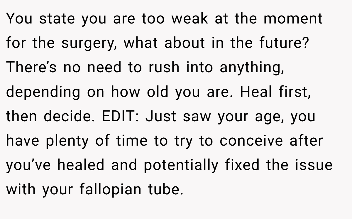 You state you are too weak at the moment for the surgery, what about in the future? There’s no need to rush into anything, depending on how old you are. Heal first, then decide. EDIT: Just saw your age, you have plenty of time to try to conceive after you’ve healed and potentially fixed the issue with your fallopian tube.