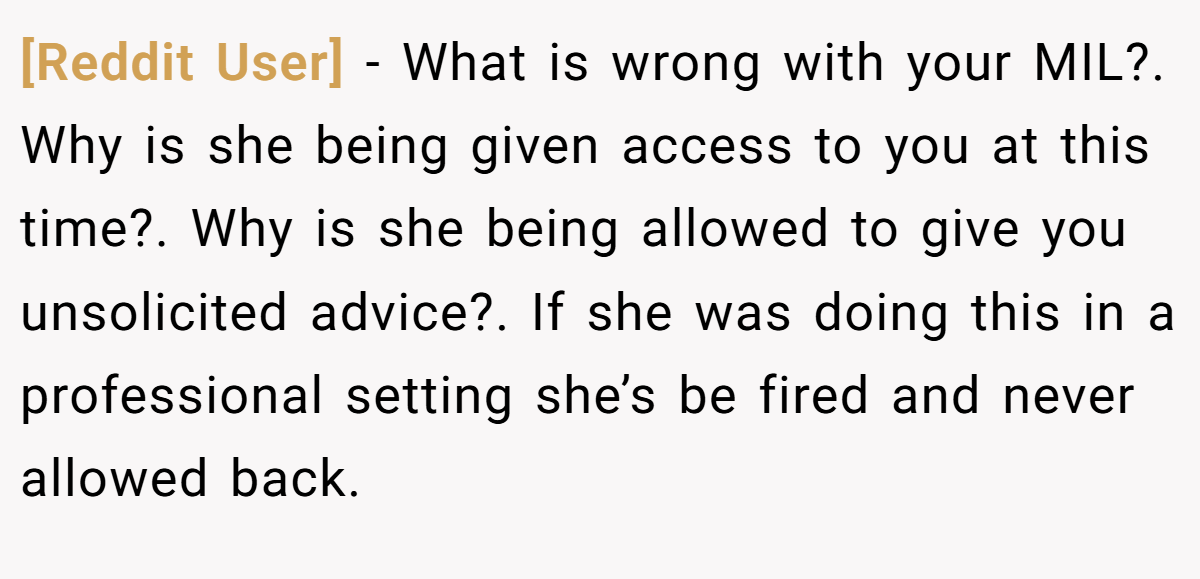 [Reddit User] - What is wrong with your MIL?. Why is she being given access to you at this time?. Why is she being allowed to give you unsolicited advice?. If she was doing this in a professional setting she’s be fired and never allowed back.