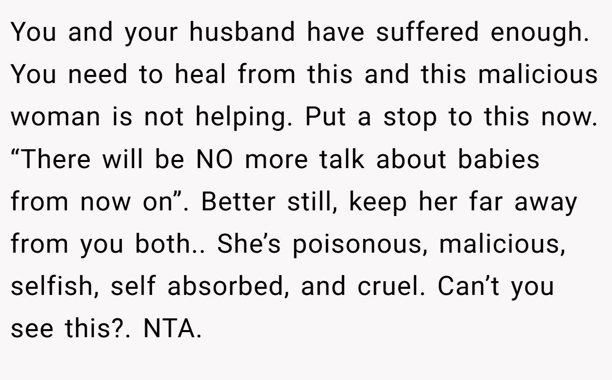 You and your husband have suffered enough. You need to heal from this and this malicious woman is not helping. Put a stop to this now. “There will be NO more talk about babies from now on”. Better still, keep her far away from you both.. She’s poisonous, malicious, selfish, self absorbed, and cruel. Can’t you see this?. NTA.