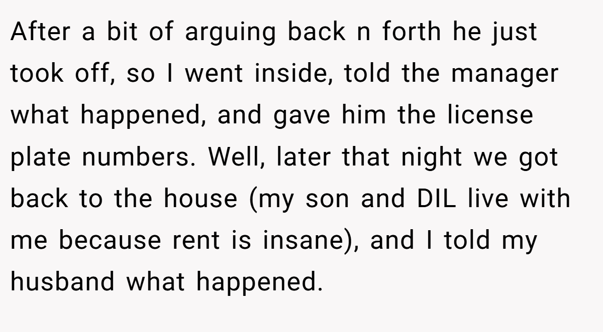 After a bit of arguing back n forth he just took off, so I went inside, told the manager what happened, and gave him the license plate numbers. Well, later that night we got back to the house (my son and DIL live with me because rent is insane), and I told my husband what happened.