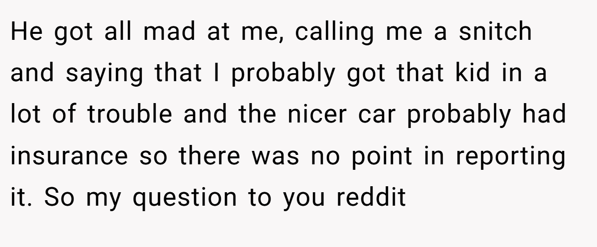 He got all mad at me, calling me a snitch and saying that I probably got that kid in a lot of trouble and the nicer car probably had insurance so there was no point in reporting it. So my question to you reddit