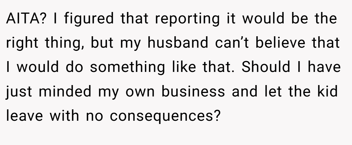 AITA? I figured that reporting it would be the right thing, but my husband can’t believe that I would do something like that. Should I have just minded my own business and let the kid leave with no consequences?