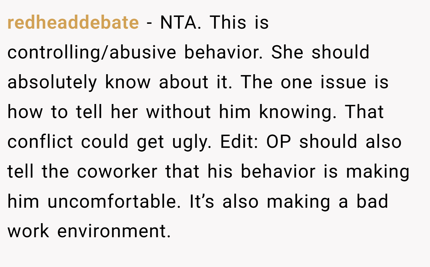 redheaddebate − NTA. This is controlling/abusive behavior. She should absolutely know about it. The one issue is how to tell her without him knowing. That conflict could get ugly. Edit: OP should also tell the coworker that his behavior is making him uncomfortable. It’s also making a bad work environment.