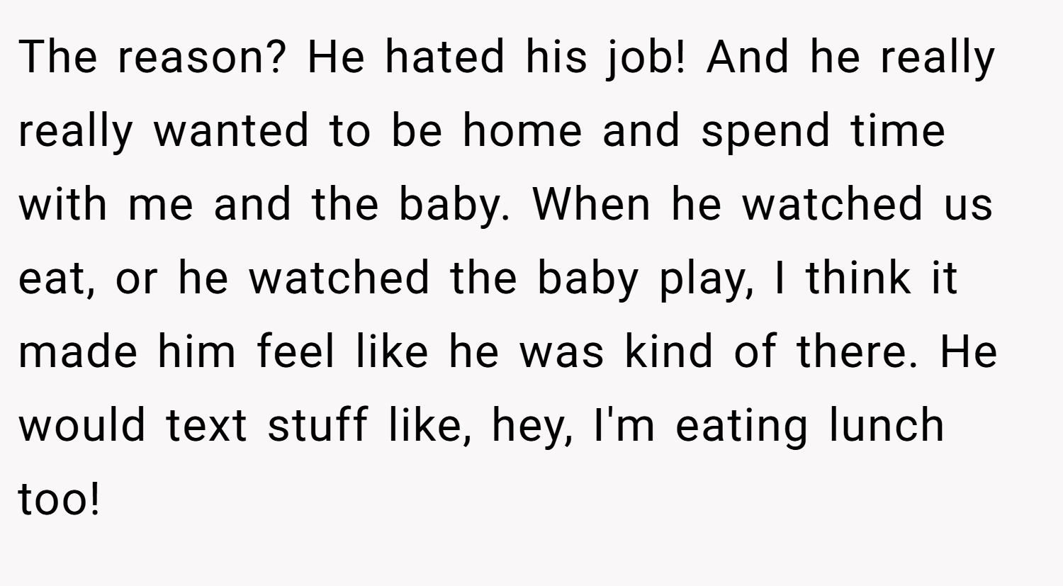 The reason? He hated his job! And he really really wanted to be home and spend time with me and the baby. When he watched us eat, or he watched the baby play, I think it made him feel like he was kind of there. He would text stuff like, hey, I'm eating lunch too!