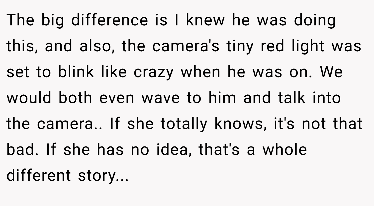The big difference is I knew he was doing this, and also, the camera's tiny red light was set to blink like crazy when he was on. We would both even wave to him and talk into the camera.. If she totally knows, it's not that bad. If she has no idea, that's a whole different story...