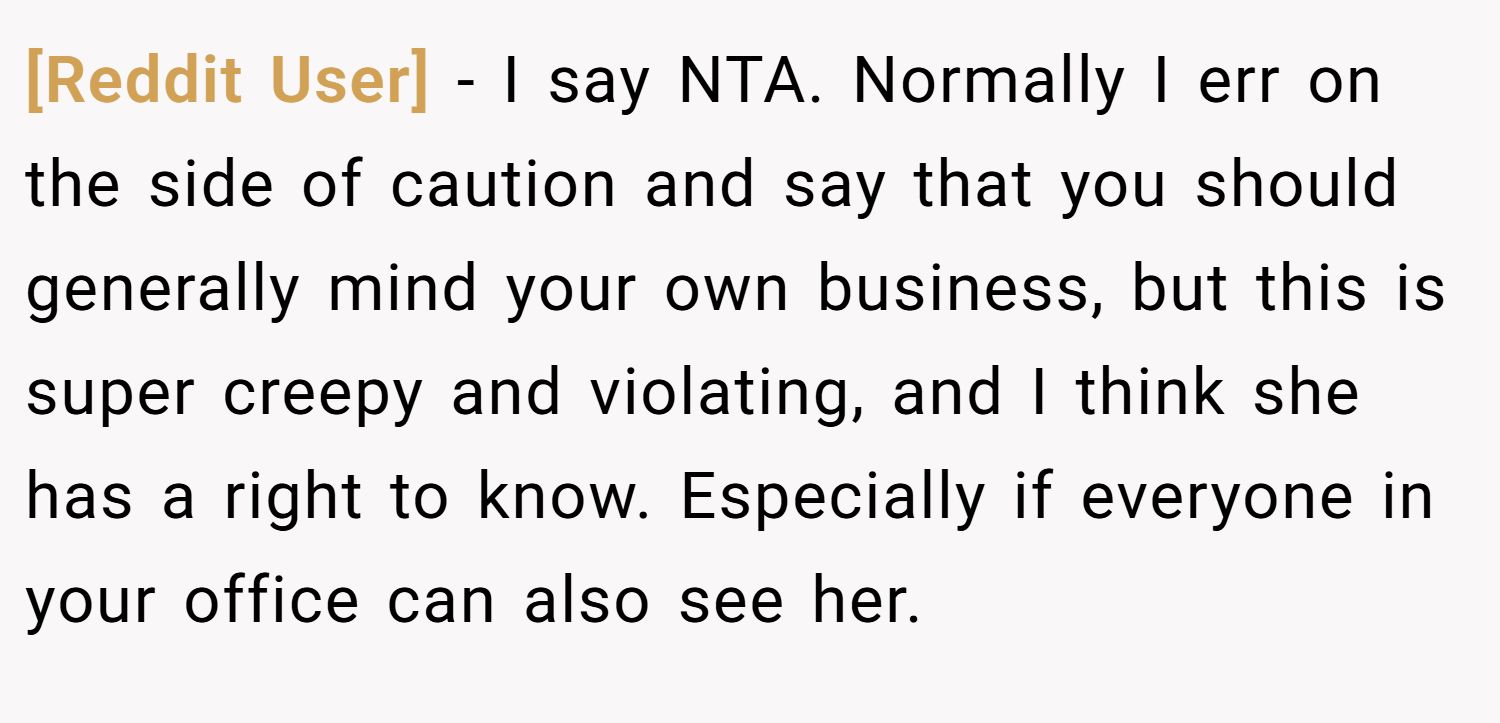 [Reddit User] − I say NTA. Normally I err on the side of caution and say that you should generally mind your own business, but this is super creepy and violating, and I think she has a right to know. Especially if everyone in your office can also see her.