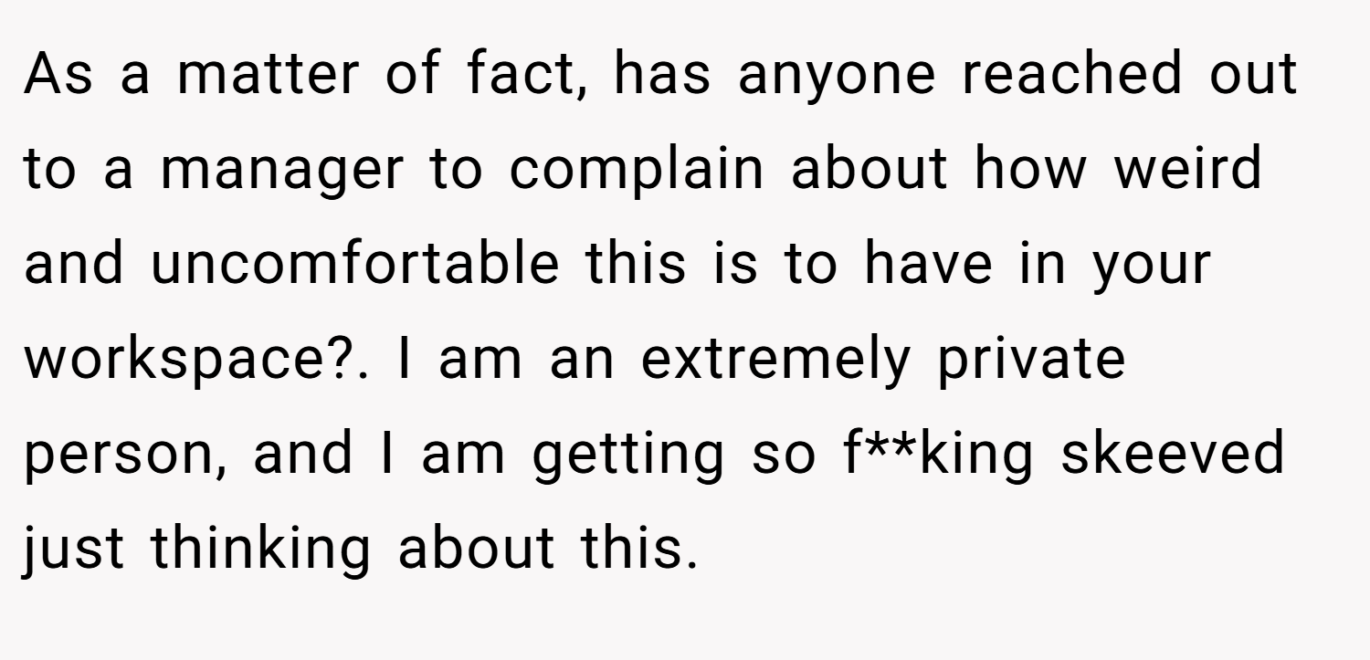 As a matter of fact, has anyone reached out to a manager to complain about how weird and uncomfortable this is to have in your workspace?. I am an extremely private person, and I am getting so f**king skeeved just thinking about this.