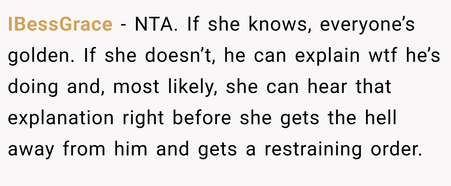 IBessGrace − NTA. If she knows, everyone’s golden. If she doesn’t, he can explain wtf he’s doing and, most likely, she can hear that explanation right before she gets the hell away from him and gets a restraining order.