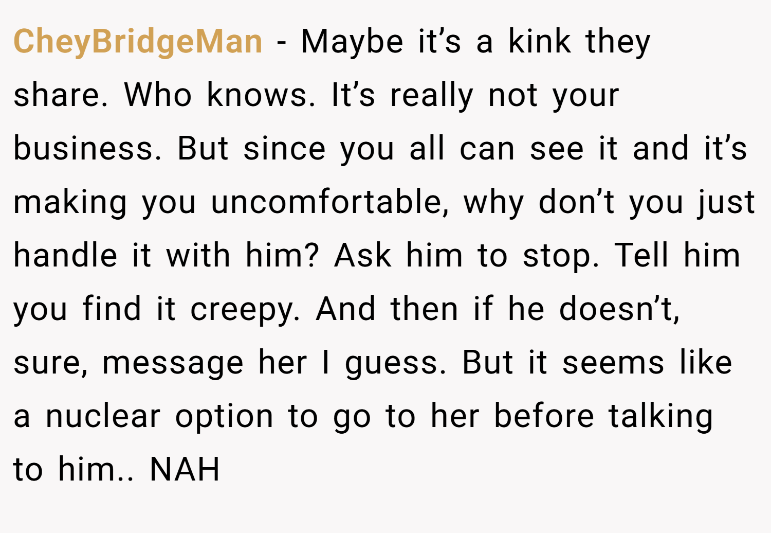 CheyBridgeMan − Maybe it’s a kink they share. Who knows. It’s really not your business. But since you all can see it and it’s making you uncomfortable, why don’t you just handle it with him? Ask him to stop. Tell him you find it creepy. And then if he doesn’t, sure, message her I guess. But it seems like a nuclear option to go to her before talking to him.. NAH