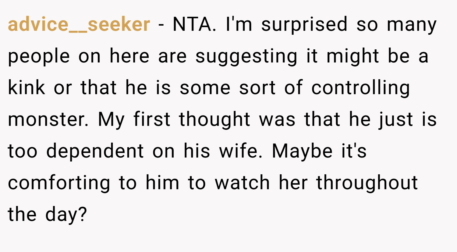 advice__seeker − NTA. I'm surprised so many people on here are suggesting it might be a kink or that he is some sort of controlling monster. My first thought was that he just is too dependent on his wife. Maybe it's comforting to him to watch her throughout the day?