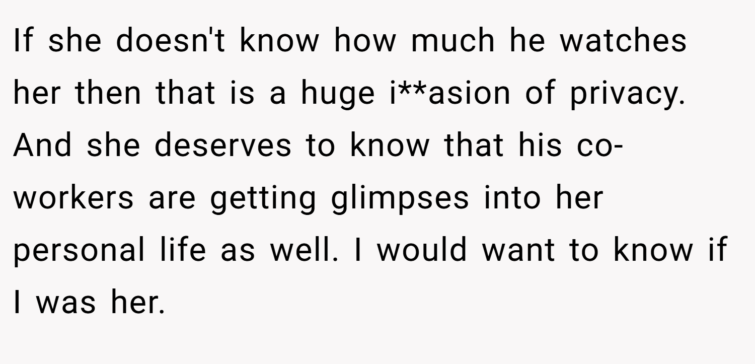 If she doesn't know how much he watches her then that is a huge i**asion of privacy. And she deserves to know that his co-workers are getting glimpses into her personal life as well. I would want to know if I was her.