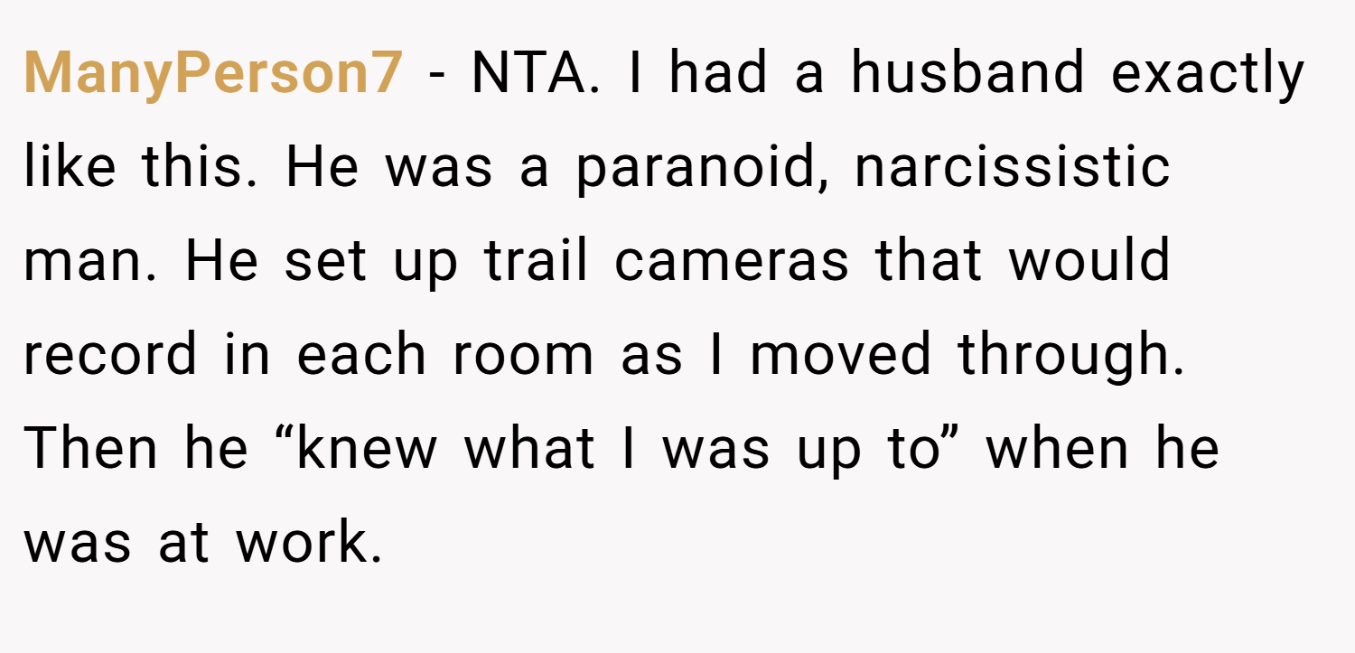 ManyPerson7 − NTA. I had a husband exactly like this. He was a paranoid, narcissistic man. He set up trail cameras that would record in each room as I moved through. Then he “knew what I was up to” when he was at work.