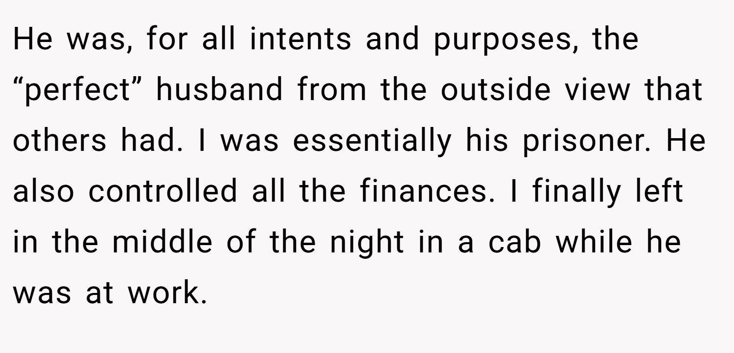 He was, for all intents and purposes, the “perfect” husband from the outside view that others had. I was essentially his prisoner. He also controlled all the finances. I finally left in the middle of the night in a cab while he was at work.