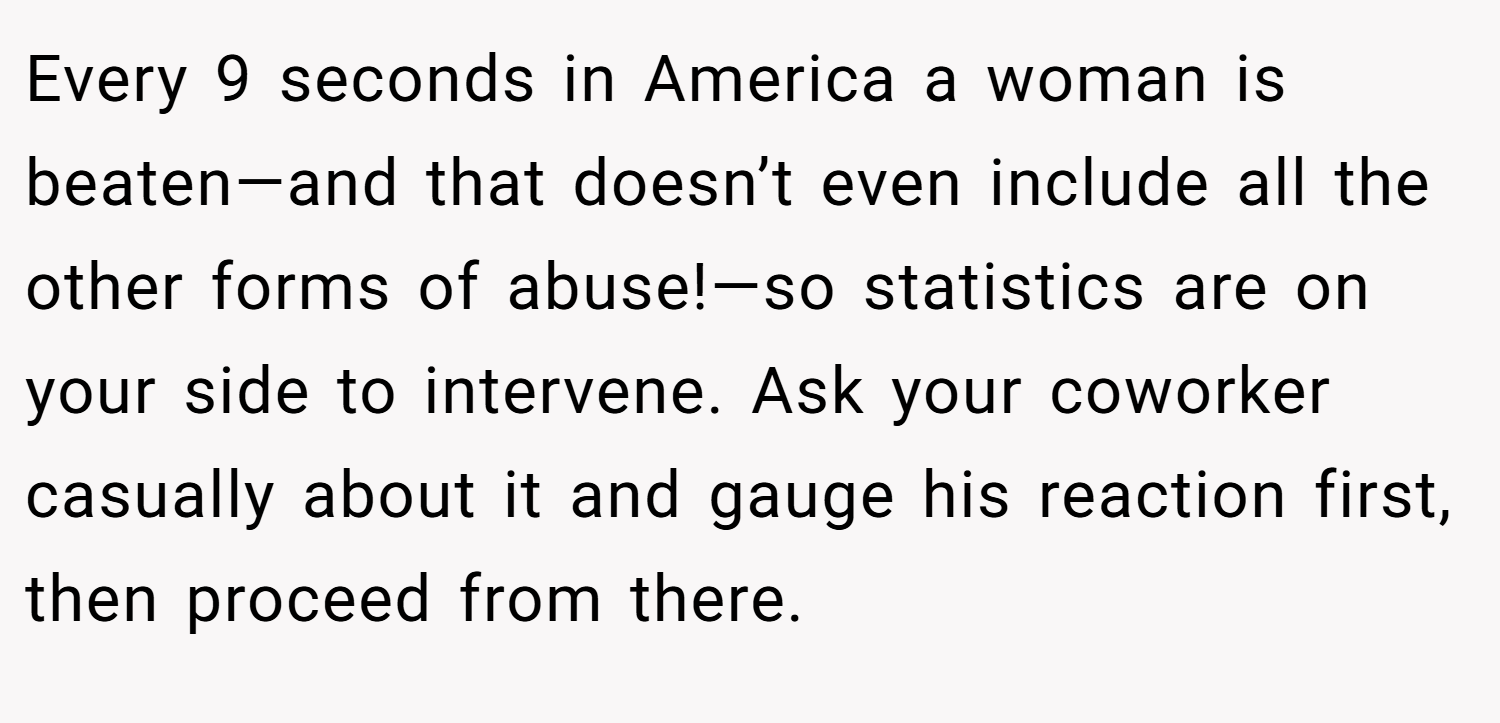 Every 9 seconds in America a woman is beaten—and that doesn’t even include all the other forms of abuse!—so statistics are on your side to intervene. Ask your coworker casually about it and gauge his reaction first, then proceed from there.