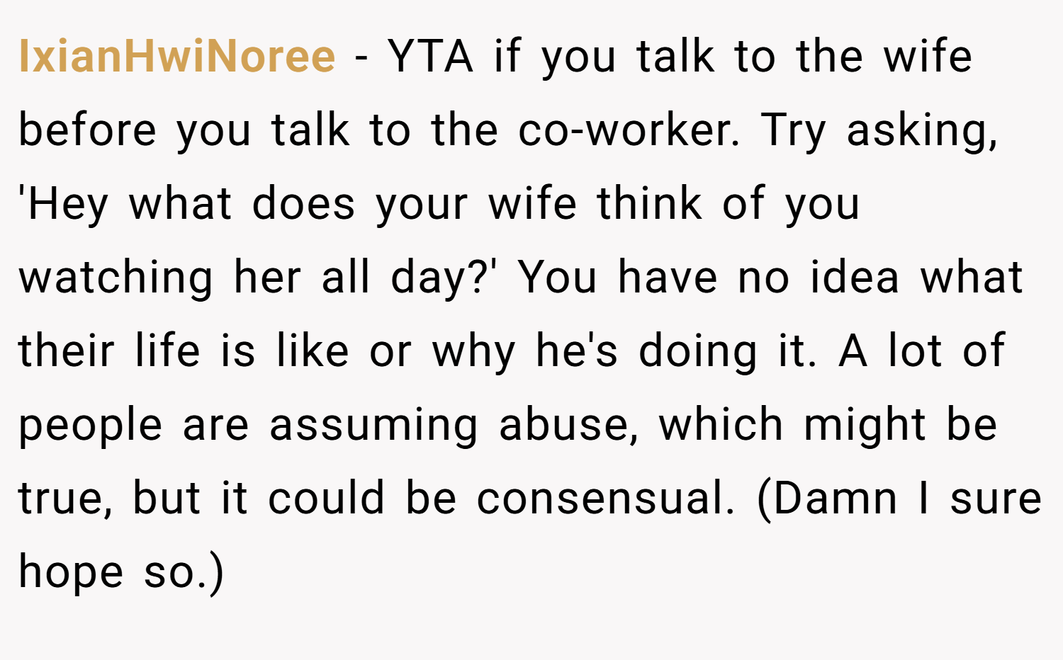 IxianHwiNoree − YTA if you talk to the wife before you talk to the co-worker. Try asking, 'Hey what does your wife think of you watching her all day?' You have no idea what their life is like or why he's doing it. A lot of people are assuming abuse, which might be true, but it could be consensual. (Damn I sure hope so.)