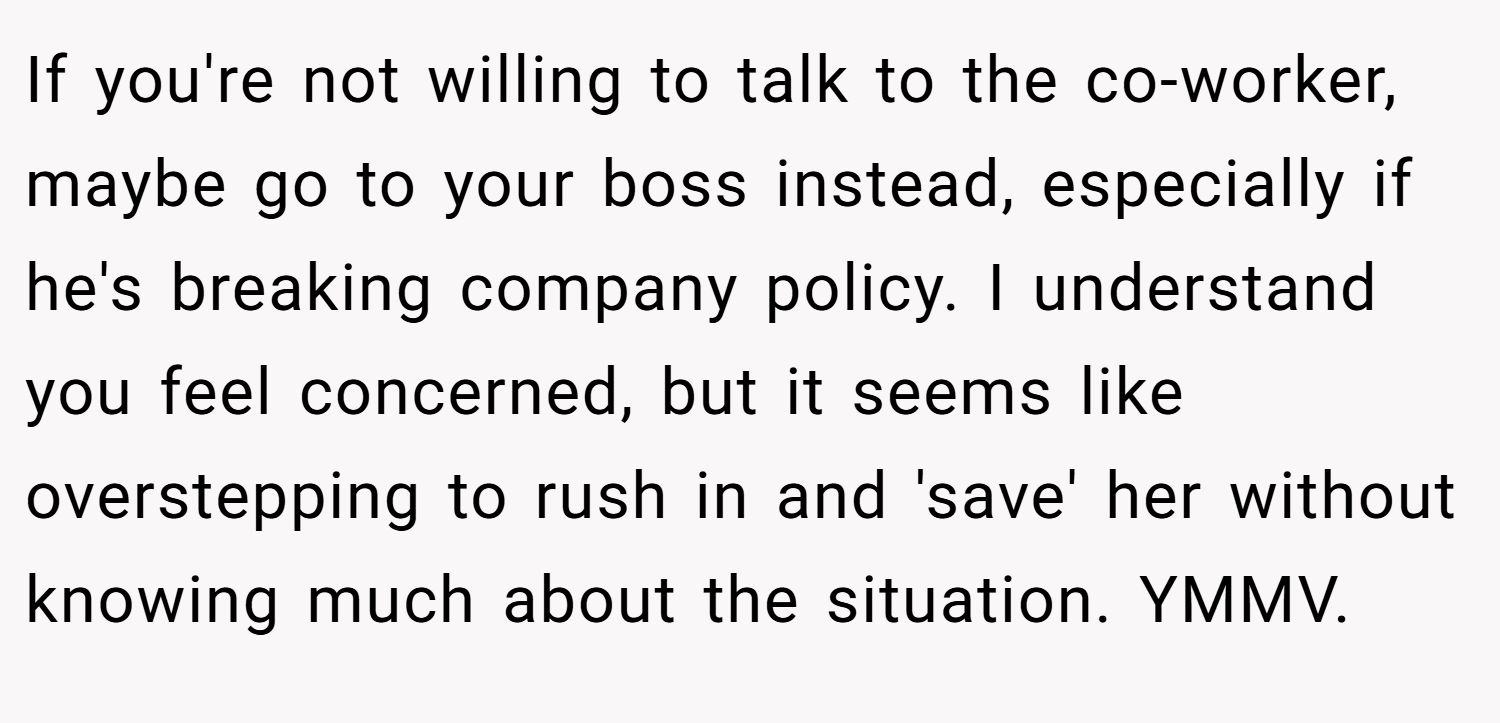 If you're not willing to talk to the co-worker, maybe go to your boss instead, especially if he's breaking company policy. I understand you feel concerned, but it seems like overstepping to rush in and 'save' her without knowing much about the situation. YMMV.