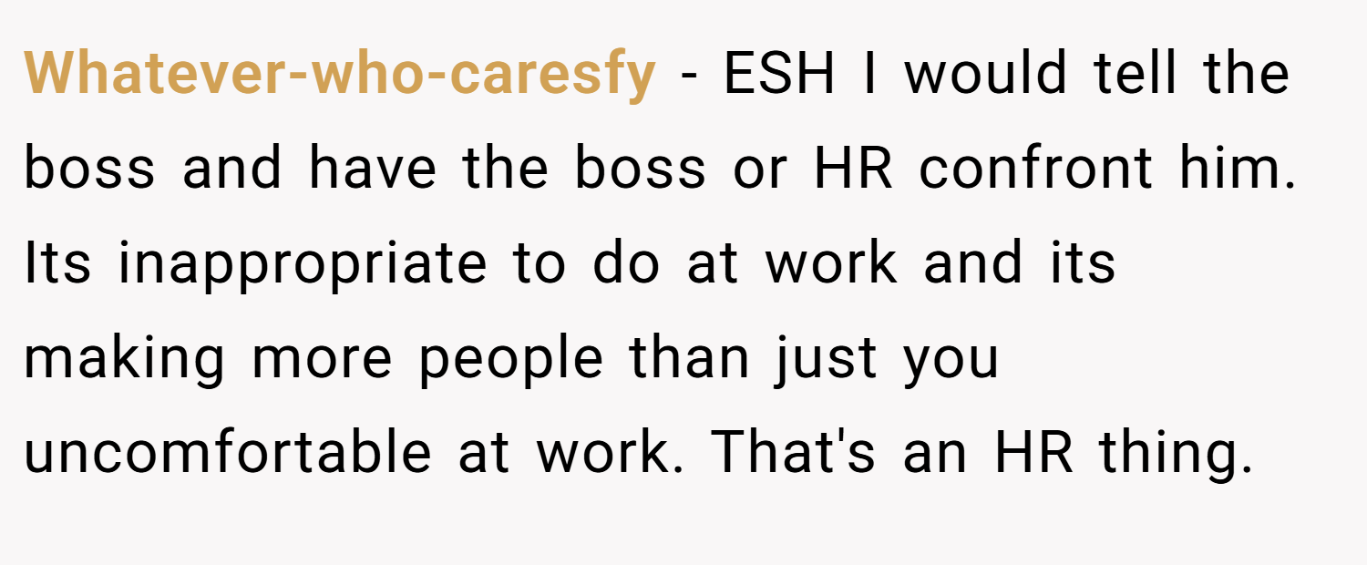 Whatever-who-caresfy − ESH I would tell the boss and have the boss or HR confront him. Its inappropriate to do at work and its making more people than just you uncomfortable at work. That's an HR thing.