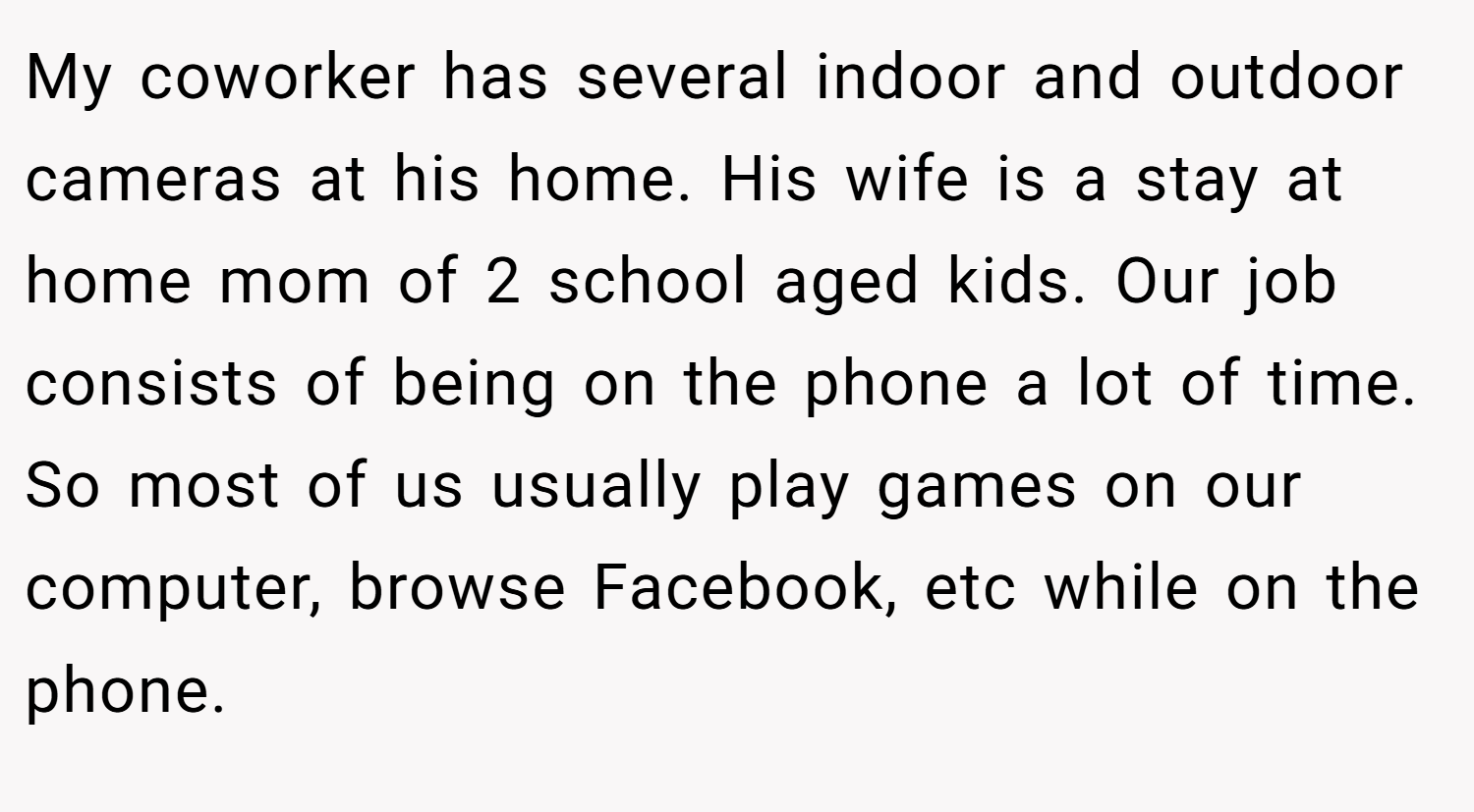 My coworker has several indoor and outdoor cameras at his home. His wife is a stay at home mom of 2 school aged kids. Our job consists of being on the phone a lot of time. So most of us usually play games on our computer, browse Facebook, etc while on the phone.