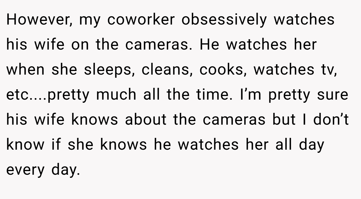 However, my coworker obsessively watches his wife on the cameras. He watches her when she sleeps, cleans, cooks, watches tv, etc....pretty much all the time. I’m pretty sure his wife knows about the cameras but I don’t know if she knows he watches her all day every day.