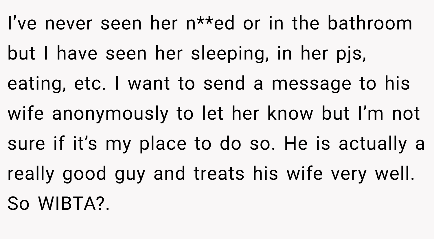 I’ve never seen her n**ed or in the bathroom but I have seen her sleeping, in her pjs, eating, etc. I want to send a message to his wife anonymously to let her know but I’m not sure if it’s my place to do so. He is actually a really good guy and treats his wife very well. So WIBTA?.