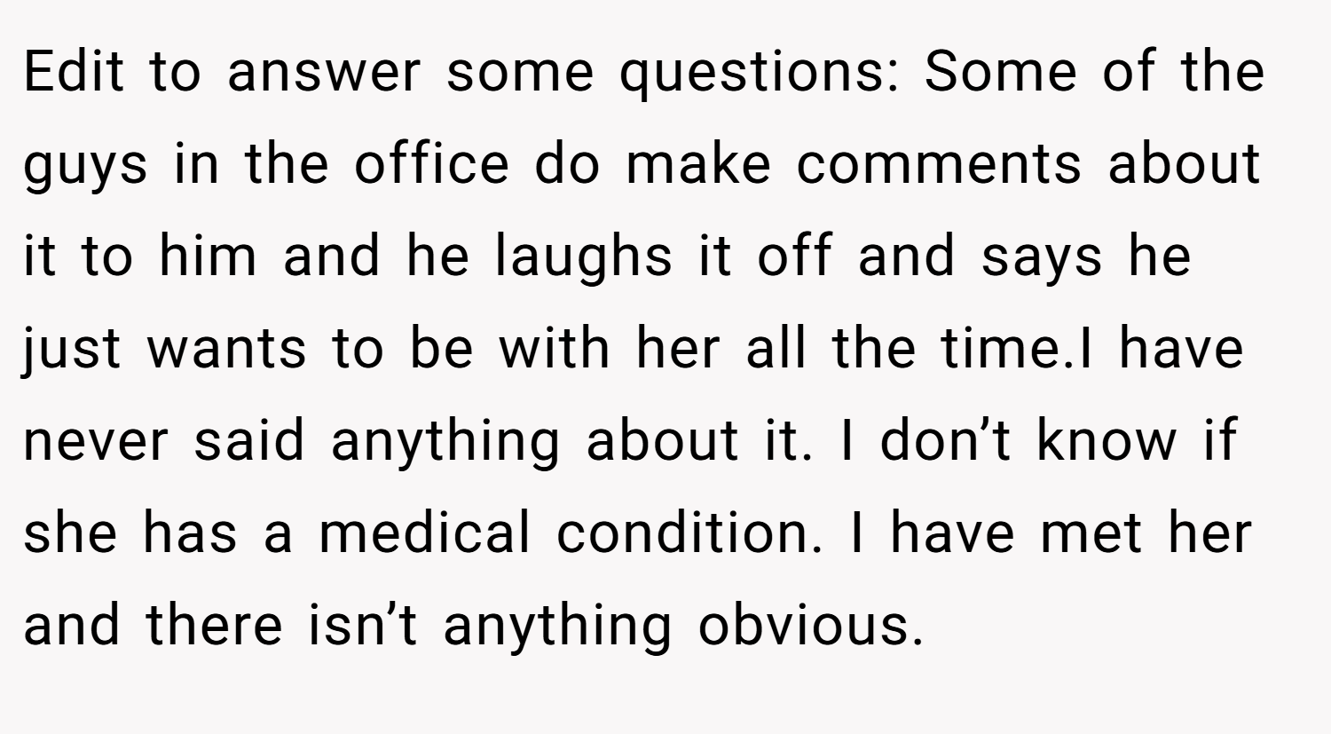 Edit to answer some questions: Some of the guys in the office do make comments about it to him and he laughs it off and says he just wants to be with her all the time.I have never said anything about it. I don’t know if she has a medical condition. I have met her and there isn’t anything obvious.