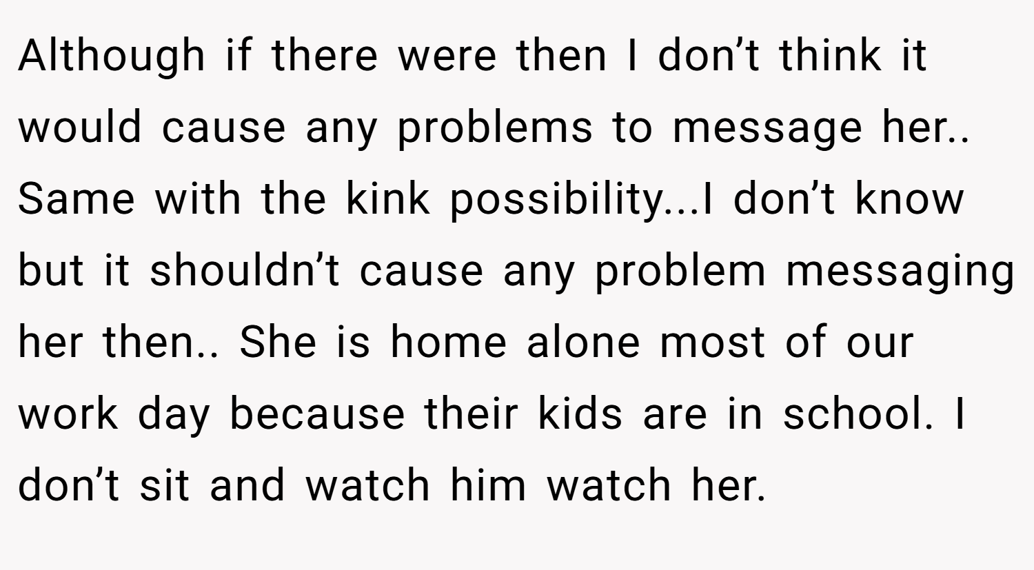 Although if there were then I don’t think it would cause any problems to message her.. Same with the kink possibility...I don’t know but it shouldn’t cause any problem messaging her then.. She is home alone most of our work day because their kids are in school. I don’t sit and watch him watch her.