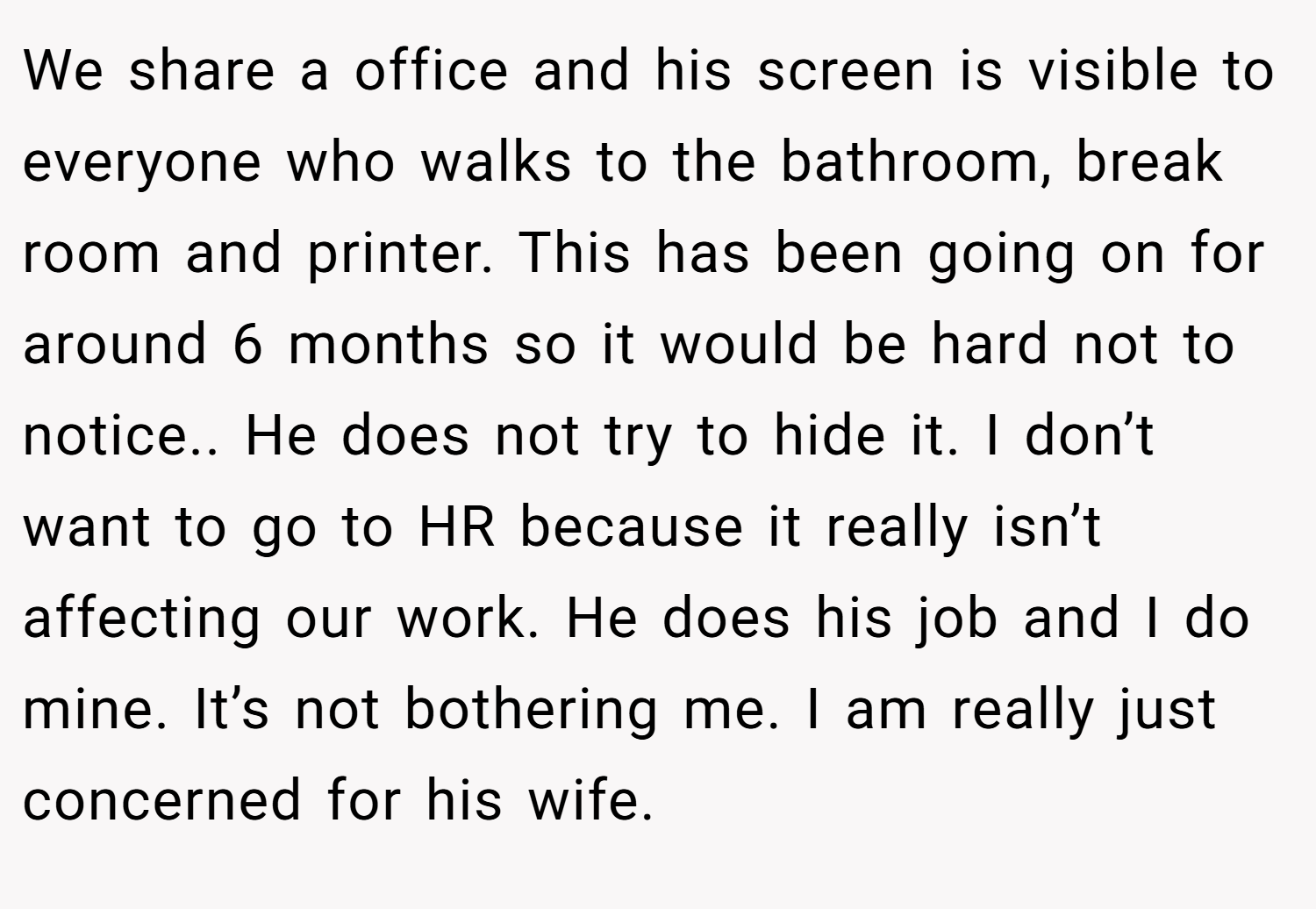 We share a office and his screen is visible to everyone who walks to the bathroom, break room and printer. This has been going on for around 6 months so it would be hard not to notice.. He does not try to hide it. I don’t want to go to HR because it really isn’t affecting our work. He does his job and I do mine. It’s not bothering me. I am really just concerned for his wife.