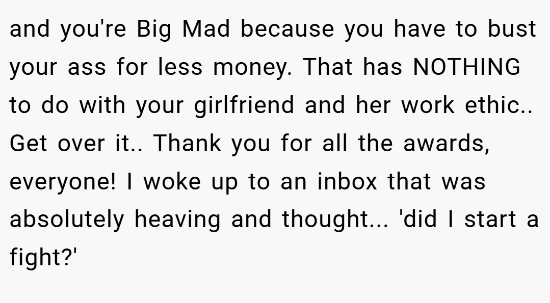and you're Big Mad because you have to bust your ass for less money. That has NOTHING to do with your girlfriend and her work ethic.. Get over it.. Thank you for all the awards, everyone! I woke up to an inbox that was absolutely heaving and thought... 'did I start a fight?'
