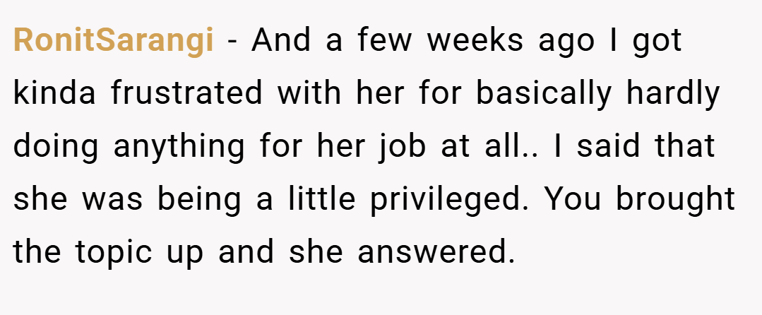 RonitSarangi − And a few weeks ago I got kinda frustrated with her for basically hardly doing anything for her job at all.. I said that she was being a little privileged. You brought the topic up and she answered.