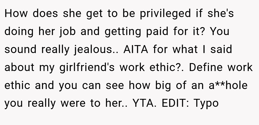 How does she get to be privileged if she's doing her job and getting paid for it? You sound really jealous.. AITA for what I said about my girlfriend's work ethic?. Define work ethic and you can see how big of an a**hole you really were to her.. YTA. EDIT: Typo