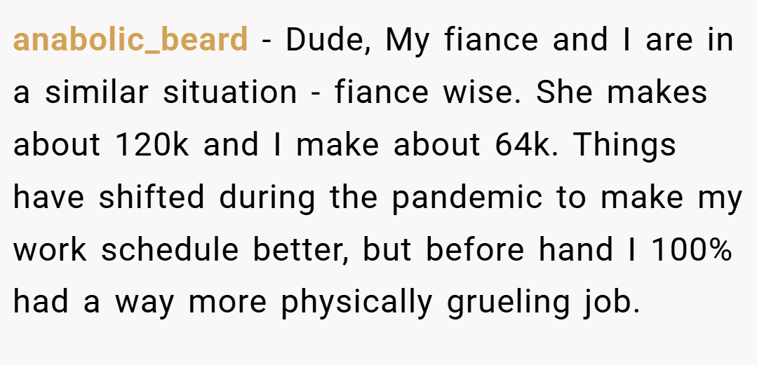 anabolic_beard − Dude, My fiance and I are in a similar situation - fiance wise. She makes about 120k and I make about 64k. Things have shifted during the pandemic to make my work schedule better, but before hand I 100% had a way more physically grueling job.