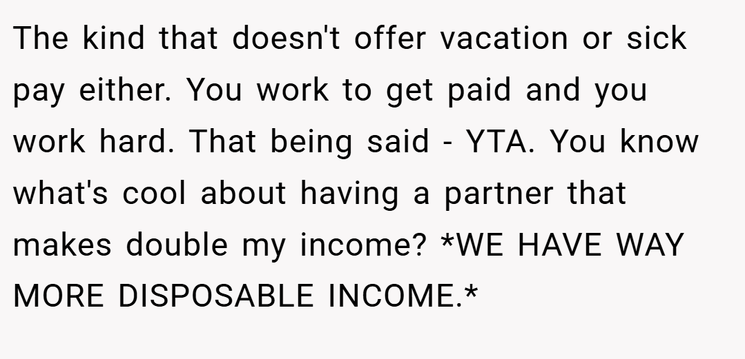 The kind that doesn't offer vacation or sick pay either. You work to get paid and you work hard. That being said - YTA. You know what's cool about having a partner that makes double my income? *WE HAVE WAY MORE DISPOSABLE INCOME.*