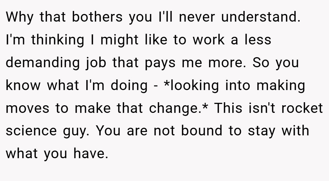 Why that bothers you I'll never understand. I'm thinking I might like to work a less demanding job that pays me more. So you know what I'm doing - *looking into making moves to make that change.* This isn't rocket science guy. You are not bound to stay with what you have.