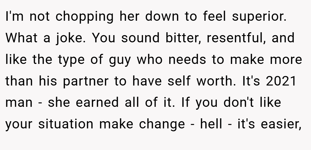 I'm not chopping her down to feel superior. What a joke. You sound bitter, resentful, and like the type of guy who needs to make more than his partner to have self worth. It's 2021 man - she earned all of it. If you don't like your situation make change - hell - it's easier,