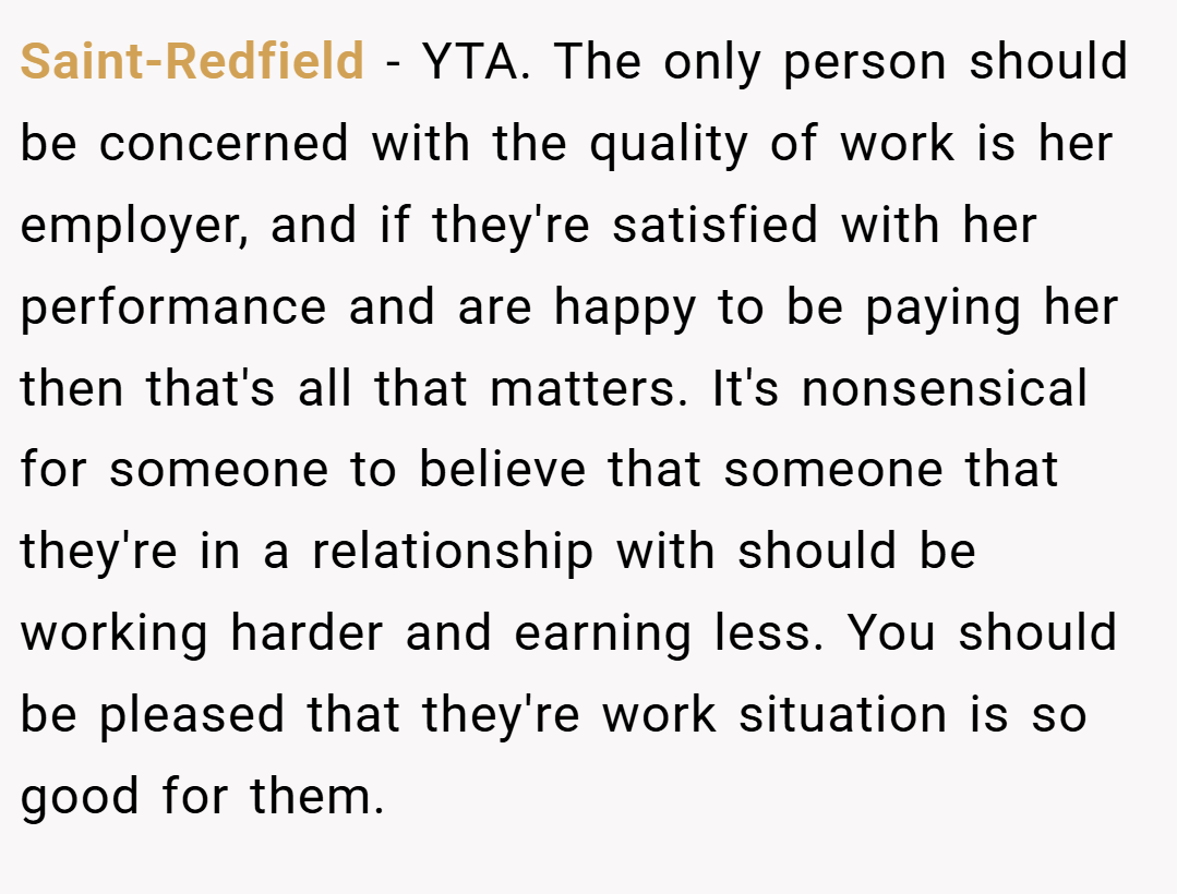Saint-Redfield − YTA. The only person should be concerned with the quality of work is her employer, and if they're satisfied with her performance and are happy to be paying her then that's all that matters. It's nonsensical for someone to believe that someone that they're in a relationship with should be working harder and earning less. You should be pleased that they're work situation is so good for them.