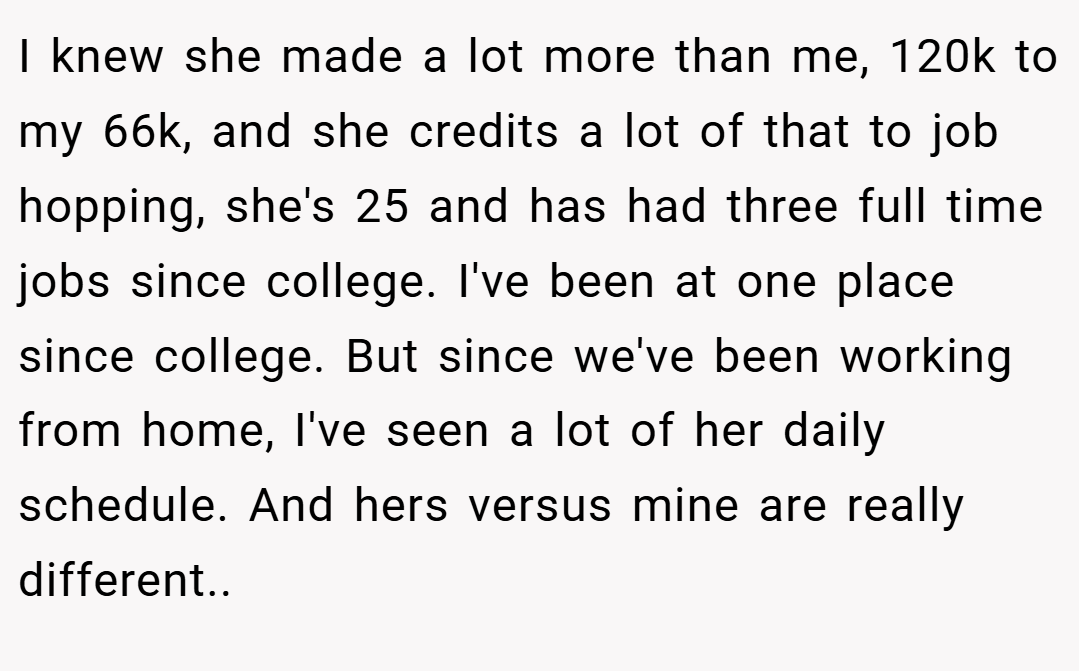 I knew she made a lot more than me, 120k to my 66k, and she credits a lot of that to job hopping, she's 25 and has had three full time jobs since college. I've been at one place since college. But since we've been working from home, I've seen a lot of her daily schedule. And hers versus mine are really different..