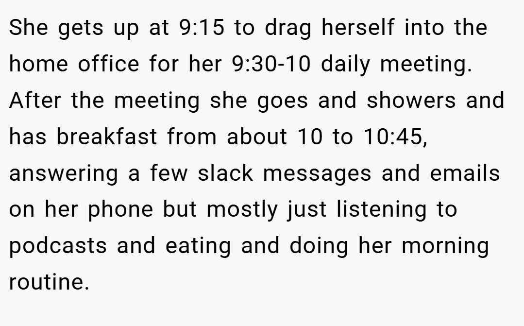 She gets up at 9:15 to drag herself into the home office for her 9:30-10 daily meeting. After the meeting she goes and showers and has breakfast from about 10 to 10:45, answering a few slack messages and emails on her phone but mostly just listening to podcasts and eating and doing her morning routine.