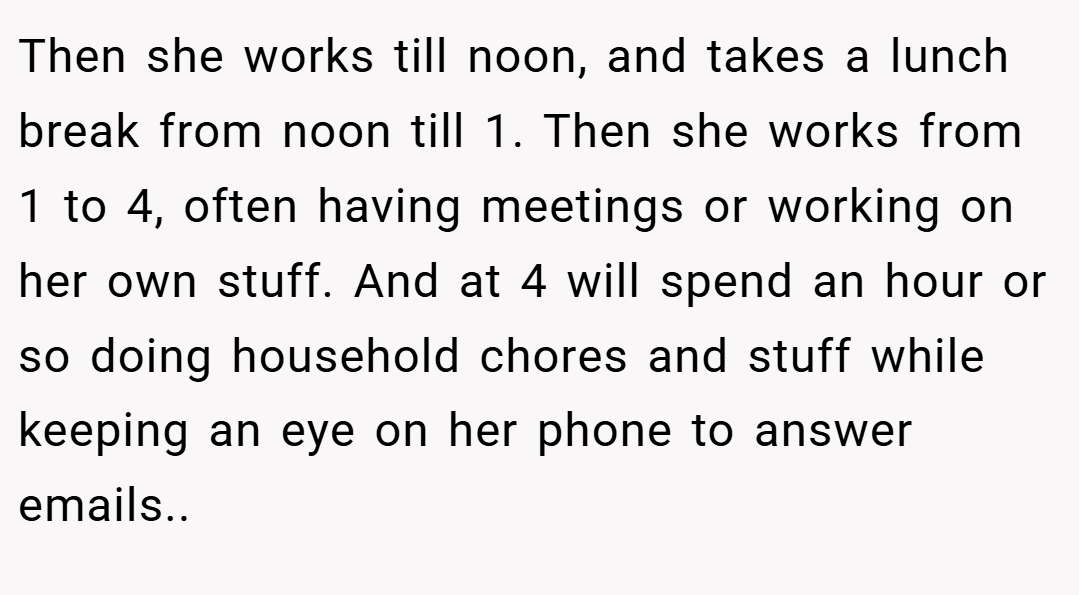 Then she works till noon, and takes a lunch break from noon till 1. Then she works from 1 to 4, often having meetings or working on her own stuff. And at 4 will spend an hour or so doing household chores and stuff while keeping an eye on her phone to answer emails..