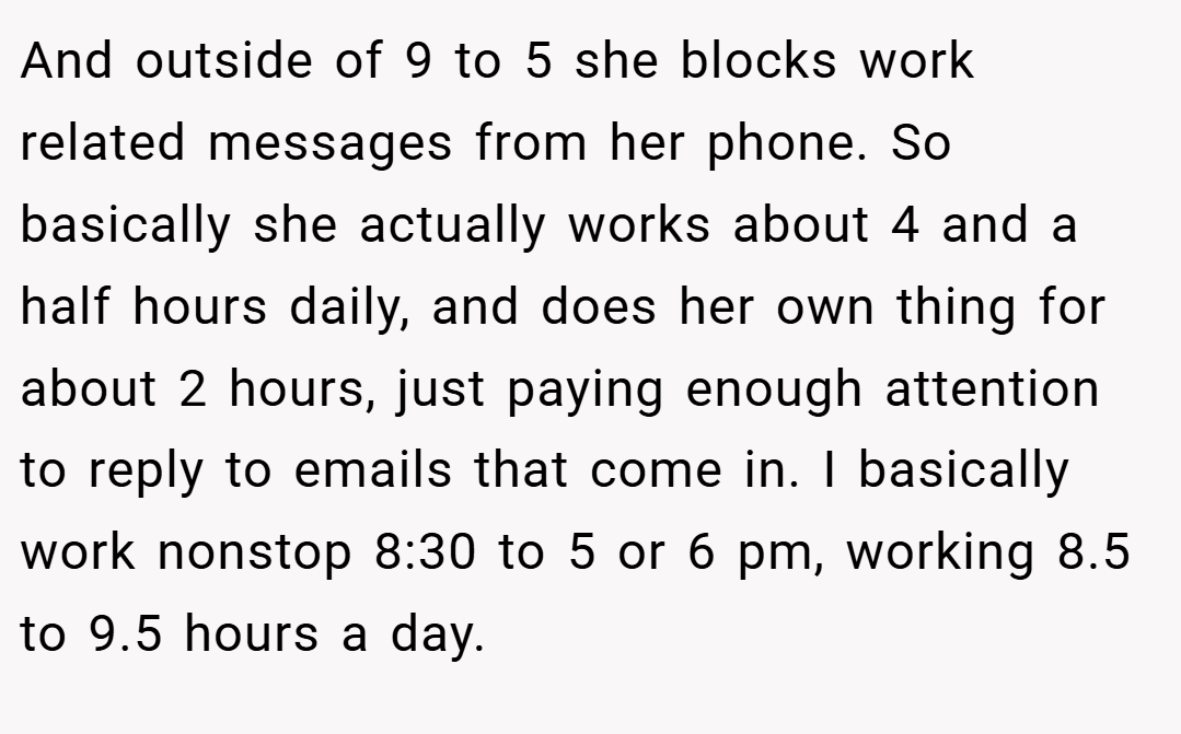 And outside of 9 to 5 she blocks work related messages from her phone. So basically she actually works about 4 and a half hours daily, and does her own thing for about 2 hours, just paying enough attention to reply to emails that come in. I basically work nonstop 8:30 to 5 or 6 pm, working 8.5 to 9.5 hours a day.