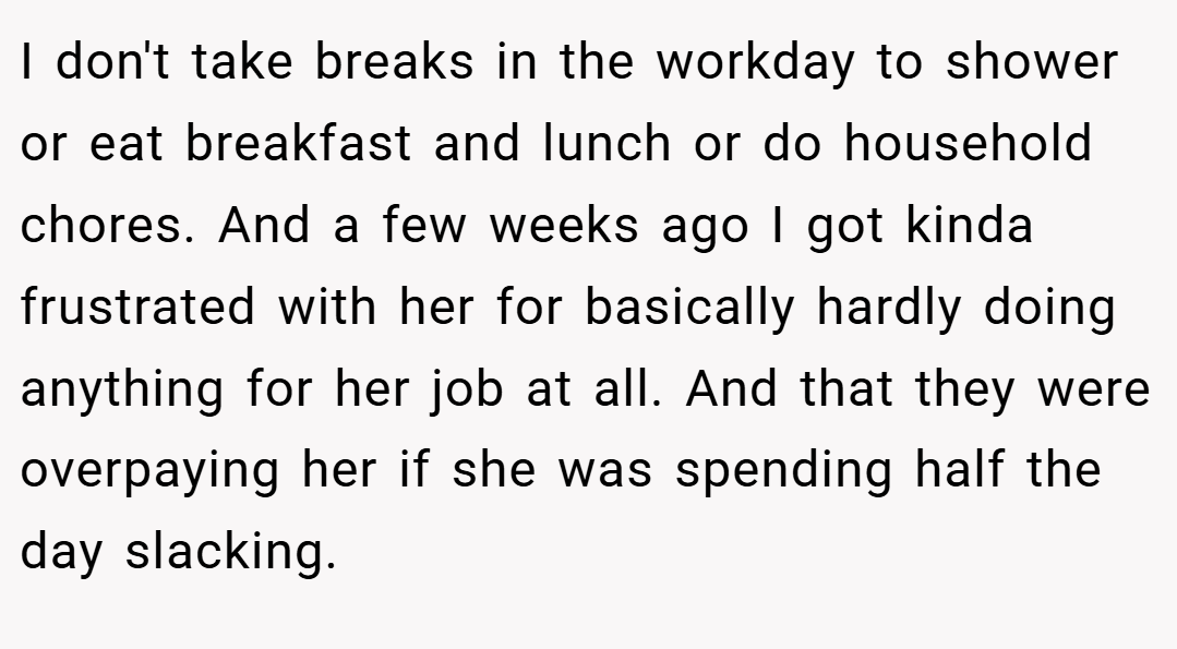 I don't take breaks in the workday to shower or eat breakfast and lunch or do household chores. And a few weeks ago I got kinda frustrated with her for basically hardly doing anything for her job at all. And that they were overpaying her if she was spending half the day slacking.