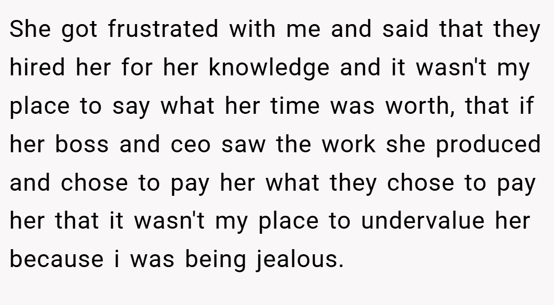 She got frustrated with me and said that they hired her for her knowledge and it wasn't my place to say what her time was worth, that if her boss and ceo saw the work she produced and chose to pay her what they chose to pay her that it wasn't my place to undervalue her because i was being jealous.