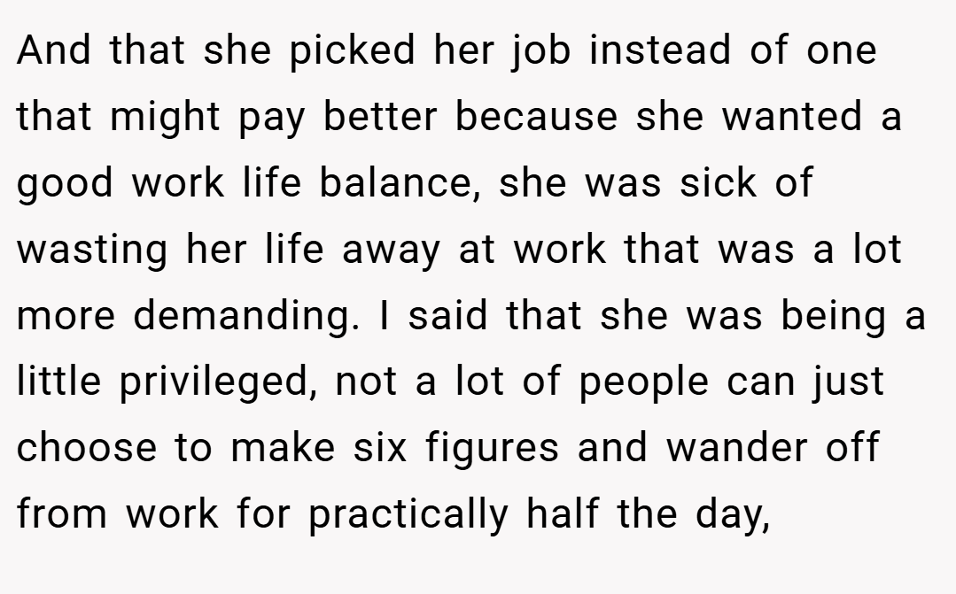 And that she picked her job instead of one that might pay better because she wanted a good work life balance, she was sick of wasting her life away at work that was a lot more demanding. I said that she was being a little privileged, not a lot of people can just choose to make six figures and wander off from work for practically half the day,