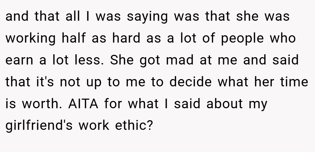 and that all I was saying was that she was working half as hard as a lot of people who earn a lot less. She got mad at me and said that it's not up to me to decide what her time is worth. AITA for what I said about my girlfriend's work ethic?