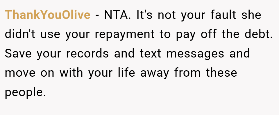 ThankYouOlive − NTA. It's not your fault she didn't use your repayment to pay off the debt. Save your records and text messages and move on with your life away from these people.
