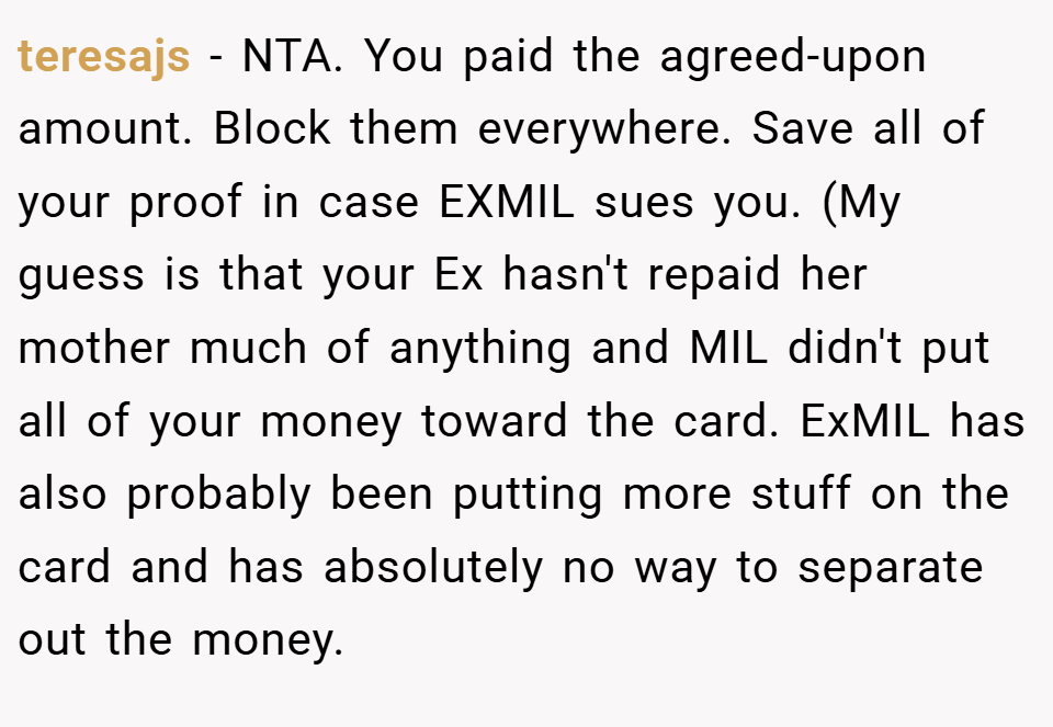 teresajs − NTA. You paid the agreed-upon amount. Block them everywhere. Save all of your proof in case EXMIL sues you. (My guess is that your Ex hasn't repaid her mother much of anything and MIL didn't put all of your money toward the card. ExMIL has also probably been putting more stuff on the card and has absolutely no way to separate out the money.