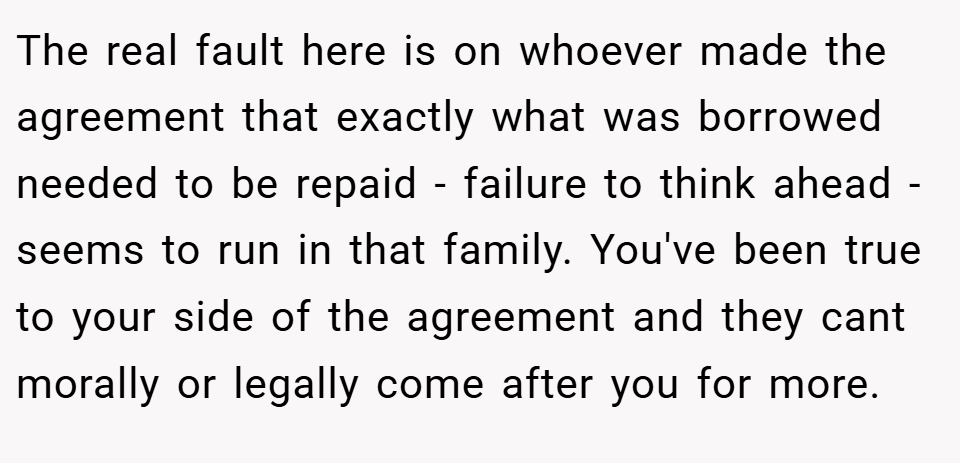 The real fault here is on whoever made the agreement that exactly what was borrowed needed to be repaid - failure to think ahead - seems to run in that family. You've been true to your side of the agreement and they cant morally or legally come after you for more.